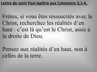 Lettre de saint Paul Apôtre aux Colossiens 3,1-4.
Frères, si vous êtes ressuscités avec le
Christ, recherchez les réalités d’en
haut : c’est là qu’est le Christ, assis à
la droite de Dieu.
Pensez aux réalités d’en haut, non à
celles de la terre.
 