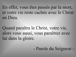 En effet, vous êtes passés par la mort,
et votre vie reste cachée avec le Christ
en Dieu.
Quand paraîtra le Christ, votre vie,
alors vous aussi, vous paraîtrez avec
lui dans la gloire.
- Parole du Seigneur -
 