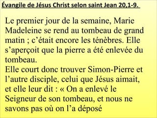 Évangile de Jésus Christ selon saint Jean 20,1-9.
Le premier jour de la semaine, Marie
Madeleine se rend au tombeau de grand
matin ; c’était encore les ténèbres. Elle
s’aperçoit que la pierre a été enlevée du
tombeau.
Elle court donc trouver Simon-Pierre et
l’autre disciple, celui que Jésus aimait,
et elle leur dit : « On a enlevé le
Seigneur de son tombeau, et nous ne
savons pas où on l’a déposé
 