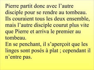 Pierre partit donc avec l’autre
disciple pour se rendre au tombeau.
Ils couraient tous les deux ensemble,
mais l’autre disciple courut plus vite
que Pierre et arriva le premier au
tombeau.
En se penchant, il s’aperçoit que les
linges sont posés à plat ; cependant il
n’entre pas.
 