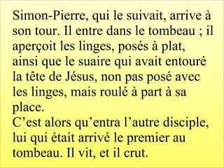 Simon-Pierre, qui le suivait, arrive à
son tour. Il entre dans le tombeau ; il
aperçoit les linges, posés à plat,
ainsi que le suaire qui avait entouré
la tête de Jésus, non pas posé avec
les linges, mais roulé à part à sa
place.
C’est alors qu’entra l’autre disciple,
lui qui était arrivé le premier au
tombeau. Il vit, et il crut.
 