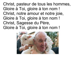 Christ, pasteur de tous les hommes,
Gloire à Toi, gloire à ton nom !
Christ, notre amour et notre joie,
Gloire à Toi, gloire à ton nom !
Christ, Sagesse du Père,
Gloire à Toi, gloire à ton nom !
 