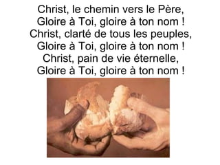Christ, le chemin vers le Père,
Gloire à Toi, gloire à ton nom !
Christ, clarté de tous les peuples,
Gloire à Toi, gloire à ton nom !
Christ, pain de vie éternelle,
Gloire à Toi, gloire à ton nom !
 