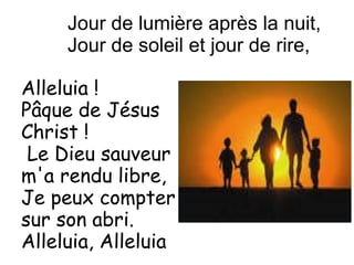 Alleluia !
Pâque de Jésus
Christ !
Le Dieu sauveur
m'a rendu libre,
Je peux compter
sur son abri.
Alleluia, Alleluia
Jour de lumière après la nuit,
Jour de soleil et jour de rire,
 