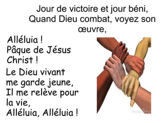 Jour de victoire et jour béni,
Quand Dieu combat, voyez son
œuvre,
Le Dieu vivant
me garde jeune,
Il me relève pour
la vie,
Alléluia, Alléluia !
Alléluia !
Pâque de Jésus
Christ !
 