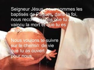 Seigneur Jésus, nous sommes les
baptisés de Pâques, dans la foi,
nous reconnaissons que tu as
vaincu la mort et que tu es
ressuscité .
Nous voulons te suivre
sur le chemin de vie
que tu as ouvert
pour nous.
 