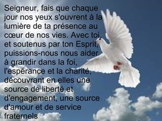 Seigneur, fais que chaque
jour nos yeux s'ouvrent à la
lumière de ta présence au
cœur de nos vies. Avec toi,
et soutenus par ton Esprit,
puissions-nous nous aider
à grandir dans la foi,
l'espérance et la charité,
découvrant en elles une
source de liberté et
d'engagement, une source
d'amour et de service
fraternels
 