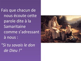 Fais que chacun de
nous écoute cette
parole dite à la
Samaritaine
comme s’adressant
à nous :
"Si tu savais le don
de Dieu !"
 