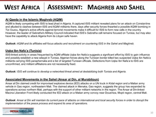 ASSESSMENT:
Al Qaeda in the Islamic Maghreb (AQIM)
AQIM is likely competing with ISIS to lead jihad in Algeria. A captured ISIS militant revealed plans for an attack on Constantine
and alluded to clashes between ISIS and AQIM militants there, days after security forces thwarted a possible AQIM bombing in
Tizi Ouzou. Algeria's active efforts against terrorist movements make it difficult for ISIS to form new cells in the country.
However, the leader of Sabratha's Military Council indicated that ISIS’s Sabratha cell remains focused on Tunisia, but may also
have the capability to attack Algeria from its Libyan safe haven.
Outlook: AQIM and its affiliates will focus attacks and recruitment on countering ISIS in the Sahel and Maghreb.
Uqba Ibn Nafa’a (Tunisia)
ISIS-linked activity in areas frequented by AQIM affiliate Uqba Ibn Nafa’a suggests a significant effort by ISIS to gain influence
and possibly establish a new wilayat in Tunisia. Algerian forces along the Tunisian border killed two suspected Uqba Ibn Nafa’a
militants carrying ISIS paraphernalia and a list of targeted Tunisian officials. Defections from Uqba Ibn Nafa’a to ISIS are
unconfirmed, and militant affiliations are not necessarily fixed.
Outlook: ISIS will continue to develop a networked threat aimed at destabilizing both Tunisia and Algeria.
Associated Movements in the Sahel (Ansar al Din, al Murabitoun)
Ansar al Din claimed credit for improvised explosive device (IED) attacks on a UN truck in Kidal region and a Malian army
vehicle in Gao region, northeastern Mali. The claimed attack in Menaka, Gao region, suggests the group has expanded its
operations across northern Mali, perhaps with the support of other militant networks in the region. The Ansar al Din-linked
Macina Liberation Front likely conducted the IED attack on a Malian army convoy near Douentza, Mopti region, central Mali.
Outlook: Ansar al Din will maintain its current pace of attacks on international and local security forces in order to disrupt the
implementation of the peace process and expand its area of operations.
10
MAGHREB AND SAHELWEST AFRICA
 