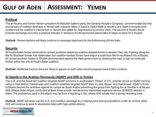 ASSESSMENT:
Political
The al Houthis and former Yemeni president Ali Abdullah Saleh’s party, the General People’s Congress, commemorated the first
anniversary of coalition airstrikes in Yemen with massive rallies in Sana’a. Abdul Malik al Houthi’s and Saleh’s remarks both
condemned the coalition’s intervention in Yemen and called for negotiations to end the crisis. The second al Houthi-Saudi
prisoner exchange occurred, a positive indicator in advance of UN-sponsored peace talks to begin on April 18 in Kuwait.
Outlook: Yemeni factions will likely continue to message objectives for the forthcoming UN-led talks.
Security
Al Houthi-Saleh forces continued to contest positions seized by coalition-backed forces in western Taiz city. Fighting along the
Ma’rib-Shabwah border has stalemated, but coalition-backed forces have begun a push from Ma’rib southward into al Bayda.
An armed southern faction in Dhaleh demonstrated against the Hadi government by blocking the road, a sign of continued
friction within the anti-al Houthi-Saleh coalition.
Outlook: Additional fracture lines are likely to appear on both sides should progress toward talks continue.
Al Qaeda in the Arabian Peninsula (AQAP) and ISIS in Yemen
The U.S. and the Saudi-led coalition targeted AQAP positions in southeastern Yemen. A U.S. airstrike struck an AQAP training
camp in Hajr district, Hadramawt, and coalition airstrikes targeted AQAP sites in Lahij, Abyan, and Hadramawt. AQAP’s Ansar
al Sharia decried the airstrikes against its camps as Saudi Arabia preventing the group from fighting the al Houthis in al Bayda.
ISIS Wilayat Aden-Abyan conducted at least three suicide vehicle-borne improvised explosive device (SVBIED) attacks in
Aden. The ambulance used in the attack may be from a hijacking in Ibb, where ISIS initially had a strong recruiting base.
Outlook: AQAP will likely use the U.S. and coalition campaign as a rallying point among populations under its control, while
ISIS will continue to seek to destabilize Aden with high-profile attacks.
4
YEMENGULF OF ADEN
 