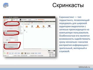 Скринкасты
Скринкастинг — тип
подкастинга, позволяющий
передавать для широкой
аудитории видеопоток с
записью происходящего на
компьютере пользователя.
Особенностью его является
возможность задействовать
сразу несколько «каналов
восприятия информации»:
зрительный, моторный и
слуховой.
 