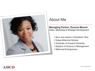 DESCRIPTION HERE
About Me
Managing Partner, Durecia Moorer
Sales, Marketing & Strategic Development
Born and raised in Cleveland, Ohio
Gates Millennial Scholar
Graduate of Howard University
Masters of Science in Management
Millennial Entrepreneur
1.855.400.ABCD
 