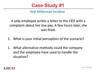 Case Study #1
Yelp Millennial Incident
1.855.400.ABCD
A yelp employee writes a letter to the CEO with a
complaint about her low pay. A few hours later, she
was fired.
1. What is your initial perception of the scenario?
1. What alternative methods could the company
and the employee have used to handle the
situation?
 
