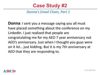 Case Study #2
Donna’s Email Chain, Part 1
1.855.400.ABCD
Donna: I sent you a message saying you all must
have placed something about the conference on my
LinkedIn. I just realized that people are
congratulating me for my AEO 7 year anniversary not
AEO’s anniversary. Just when I thought you guys were
on it lol… just kidding. But it is my 7th anniversary at
AEO that they are responding to.
 
