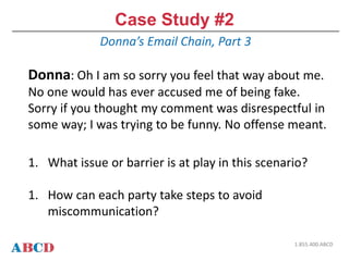 Case Study #2
Donna’s Email Chain, Part 3
1.855.400.ABCD
Donna: Oh I am so sorry you feel that way about me.
No one would has ever accused me of being fake.
Sorry if you thought my comment was disrespectful in
some way; I was trying to be funny. No offense meant.
1. What issue or barrier is at play in this scenario?
1. How can each party take steps to avoid
miscommunication?
 