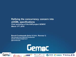 Benoit Combemale (Inria & Univ. Rennes 1)
http://people.irisa.fr/Benoit.Combemale
benoit.combemale@irisa.fr
@bcombemale
Reifying the concurrency concern into
xDSML specifications
Final workshop of the ANR project GEMOC
March 17th, 2016
 