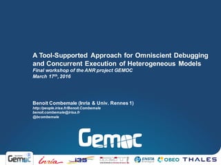 Benoit Combemale (Inria & Univ. Rennes 1)
http://people.irisa.fr/Benoit.Combemale
benoit.combemale@irisa.fr
@bcombemale
A Tool-Supported Approach for Omniscient Debugging
and Concurrent Execution of Heterogeneous Models
Final workshop of the ANR project GEMOC
March 17th, 2016
 