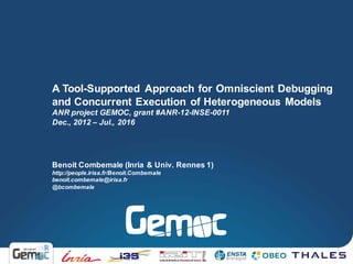 Benoit Combemale (Inria & Univ. Rennes 1)
http://people.irisa.fr/Benoit.Combemale
benoit.combemale@irisa.fr
@bcombemale
A Tool-Supported Approach for Omniscient Debugging
and Concurrent Execution of Heterogeneous Models
ANR project GEMOC, grant #ANR-12-INSE-0011
Dec., 2012 – Jul., 2016
 
