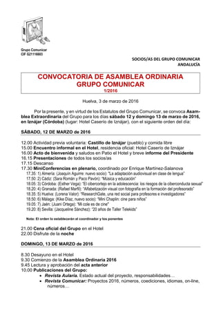 Grupo Comunicar
CIF G21116603
SOCIOS/AS DEL GRUPO COMUNICAR
ANDALUCÍA
CONVOCATORIA DE ASAMBLEA ORDINARIA
GRUPO COMUNICAR
1/2016
Huelva, 3 de marzo de 2016
Por la presente, y en virtud de los Estatutos del Grupo Comunicar, se convoca Asam-
blea Extraordinaria del Grupo para los días sábado 12 y domingo 13 de marzo de 2016,
en Iznájar (Córdoba) (lugar: Hotel Caserío de Iznájar), con el siguiente orden del día:
SÁBADO, 12 DE MARZO de 2016
12.00 Actividad previa voluntaria: Castillo de Iznájar (pueblo) y comida libre
15.00 Encuentro informal en el Hotel, residencia oficial: Hotel Caserío de Iznájar
16.00 Acto de bienvenida y saludos en Patio el Hotel y breve informe del Presidente
16.15 Presentaciones de todos los socios/as
17.15 Descanso
17.30 MiniConferencias en plenario, coordinado por Enrique Martínez-Salanova
17.35: 1) Almería: (Joaquín Aguirre: nuevo socio): "La adaptación audiovisual en clase de lengua”
17.50: 2) Cádiz: (Sara Román y Paco Pavón): “Música y educación”
18.05: 3) Córdoba: (Esther Vega): “El cibercortejo en la adolescencia: los riesgos de la ciberconducta sexual”
18.20: 4) Granada: (Rafael Marfil): “Alfabetización visual con fotografía en la formación del profesorado”
18.35: 5) Huelva: (Lorena Valor): “ResearchGate, una red social para profesores e investigadores”
18.50: 6) Málaga: (Kike Díaz, nuevo socio): “Mini Chaplin: cine para niños”
19.05: 7) Jaén: (Juani Ortega): “Mi cole es de cine"
19.20: 8) Sevilla: (Jacqueline Sánchez): “20 años de Taller Telekids”
Nota: El orden lo establecerán el coordinador y los ponentes
21.00 Cena oficial del Grupo en el Hotel
22.00 Disfrute de la noche
DOMINGO, 13 DE MARZO de 2016
8.30 Desayuno en el Hotel
9.30 Comienzo de la Asamblea Ordinaria 2016
9.45 Lectura y aprobación del acta anterior
10.00 Publicaciones del Grupo:
 Revista Aularia. Estado actual del proyecto, responsabilidades…
 Revista Comunicar: Proyectos 2016, números, coediciones, idiomas, on-line,
números…
 