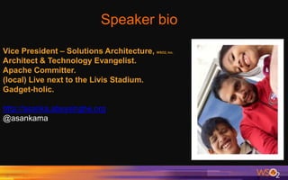 Speaker bio
2
Vice President – Solutions Architecture, WSO2, Inc.
Architect & Technology Evangelist.
Apache Committer.
(local) Live next to the Livis Stadium.
Gadget-holic.
http://asanka.abeysinghe.org
@asankama
 