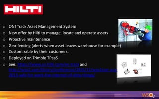 29
o ON! Track Asset Management System
o New offer by Hilti to manage, locate and operate assets
o Proactive maintenance
o Geo-fencing (alerts when asset leaves warehouse for example)
o Customizable by their customers.
o Deployed on Trimble TPaaS
o See: https://www.us.hilti.com/on-track and
http://wso2.com/library/conference/2015/11/wso2con-usa-
2015-safe-for-work-the-internet-of-dirty-things/
 