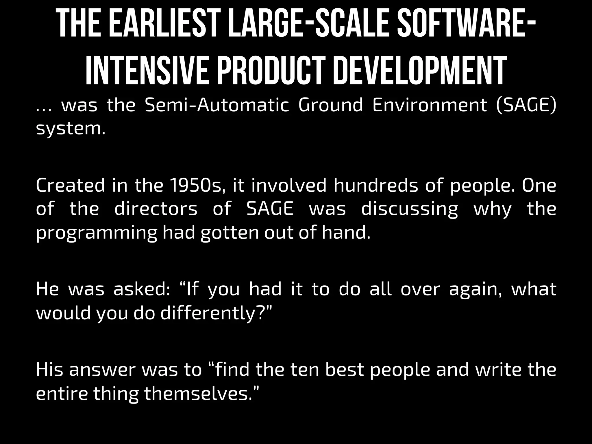 The earliest large-scale software-
intensive product development
… was the Semi-Automatic Ground Environment (SAGE)
system.
Created in the 1950s, it involved hundreds of people. One
of the directors of SAGE was discussing why the
programming had gotten out of hand.
He was asked: “If you had it to do all over again, what
would you do differently?”
His answer was to “find the ten best people and write the
entire thing themselves.”
 