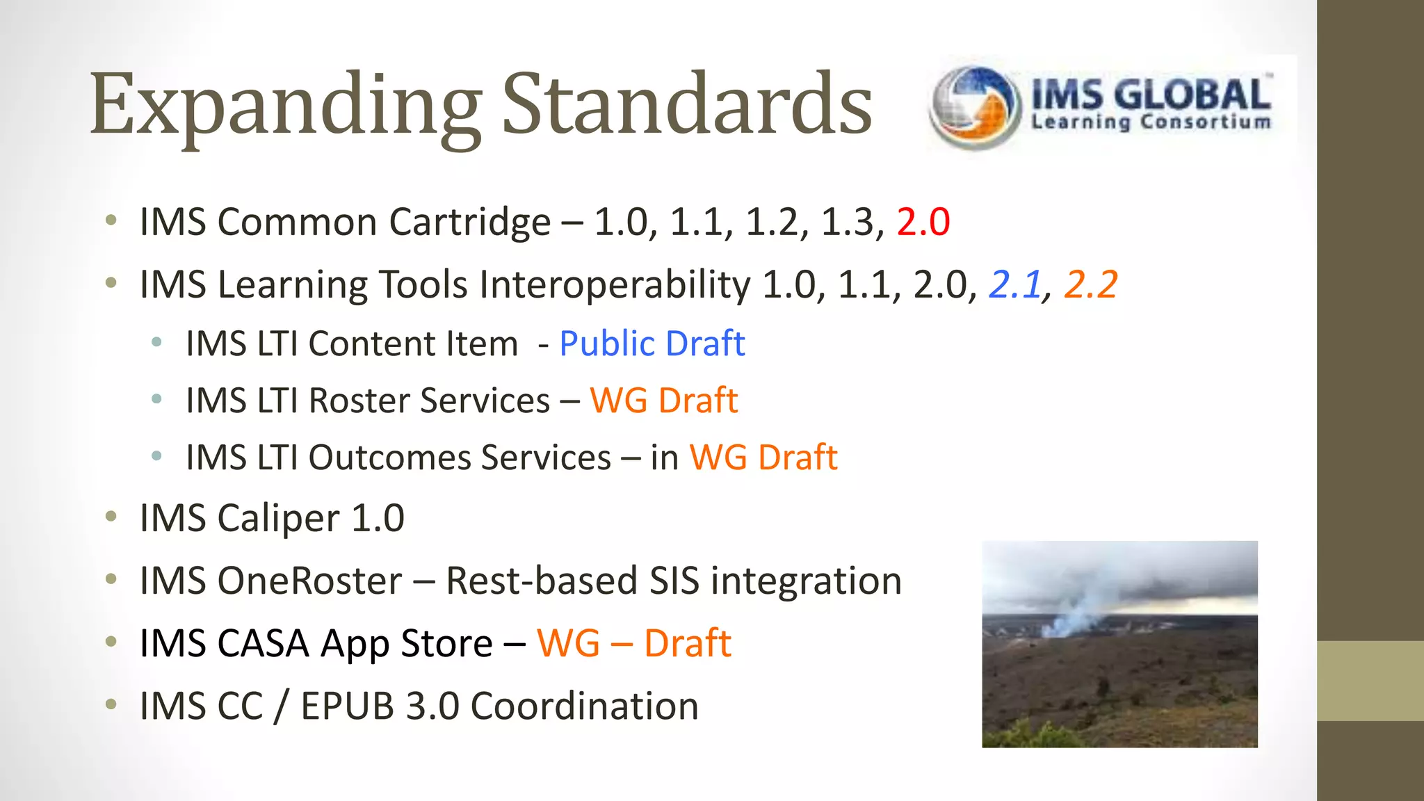 Expanding Standards
• IMS Common Cartridge – 1.0, 1.1, 1.2, 1.3, 2.0
• IMS Learning Tools Interoperability 1.0, 1.1, 2.0, 2.1, 2.2
• IMS LTI Content Item - Public Draft
• IMS LTI Roster Services – WG Draft
• IMS LTI Outcomes Services – in WG Draft
• IMS Caliper 1.0
• IMS OneRoster – Rest-based SIS integration
• IMS CASA App Store – WG – Draft
• IMS CC / EPUB 3.0 Coordination
 