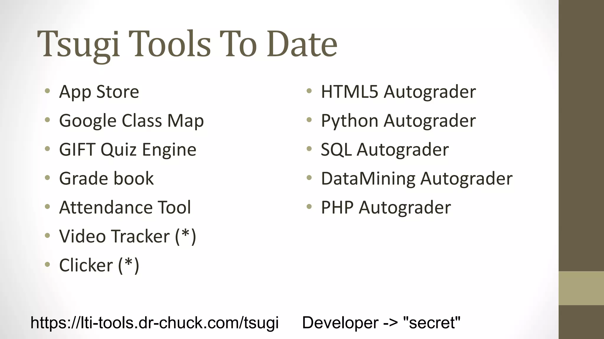 Tsugi Tools To Date
• App Store
• Google Class Map
• GIFT Quiz Engine
• Grade book
• Attendance Tool
• Video Tracker (*)
• Clicker (*)
• HTML5 Autograder
• Python Autograder
• SQL Autograder
• DataMining Autograder
• PHP Autograder
https://lti-tools.dr-chuck.com/tsugi Developer -> "secret"
 