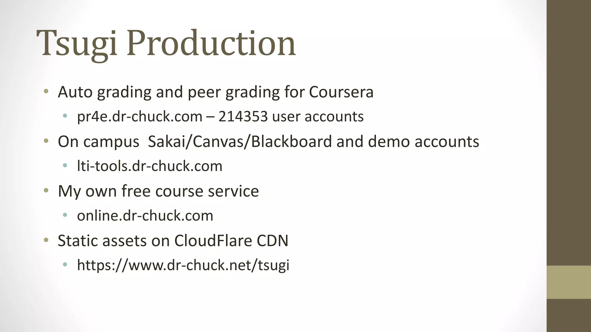 Tsugi Production
• Auto grading and peer grading for Coursera
• pr4e.dr-chuck.com – 214353 user accounts
• On campus Sakai/Canvas/Blackboard and demo accounts
• lti-tools.dr-chuck.com
• My own free course service
• online.dr-chuck.com
• Static assets on CloudFlare CDN
• https://www.dr-chuck.net/tsugi
 