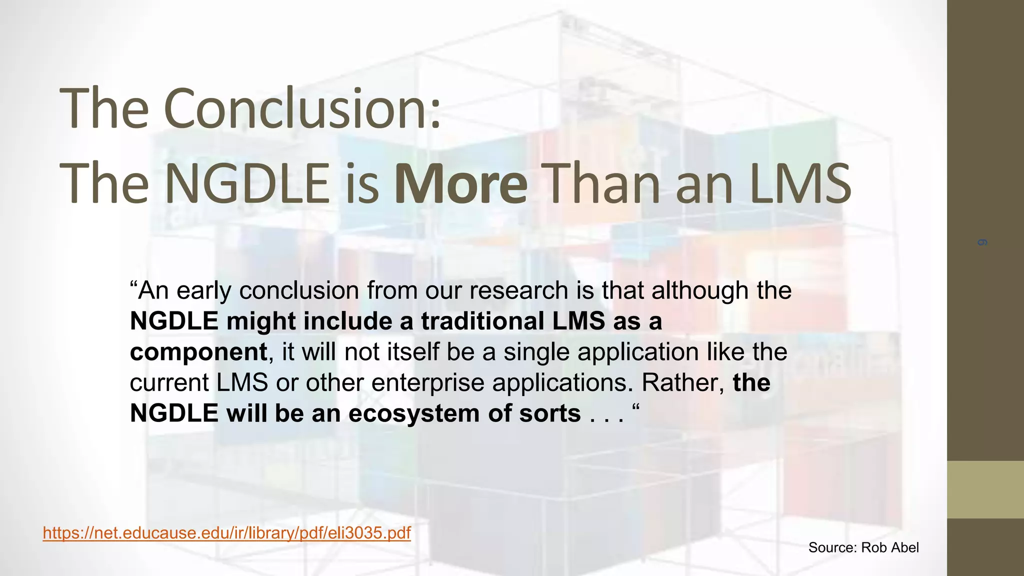 The Conclusion:
The NGDLE is More Than an LMS
9
“An early conclusion from our research is that although the
NGDLE might include a traditional LMS as a
component, it will not itself be a single application like the
current LMS or other enterprise applications. Rather, the
NGDLE will be an ecosystem of sorts . . . “
https://net.educause.edu/ir/library/pdf/eli3035.pdf
Source: Rob Abel
 