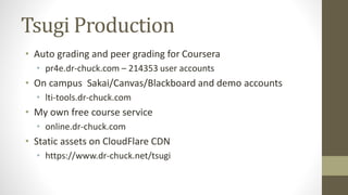 Tsugi Production
• Auto grading and peer grading for Coursera
• pr4e.dr-chuck.com – 214353 user accounts
• On campus Sakai/Canvas/Blackboard and demo accounts
• lti-tools.dr-chuck.com
• My own free course service
• online.dr-chuck.com
• Static assets on CloudFlare CDN
• https://www.dr-chuck.net/tsugi
 