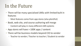 In the Future
• There will be many specialized LMSs with limited built in
features
• Most features come from app stores (also plentiful)
• Book, web site, and course authoring will merge
• Content will play in many different LMS systems
• App stores will have > 100K apps / content
• There will be business models beyond CIO to vendor
• Teacher to vendor / Teacher to teacher / Student to vendor
 
