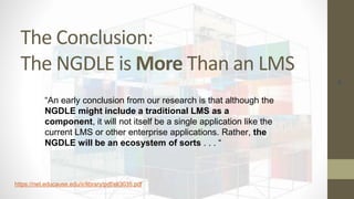 The Conclusion:
The NGDLE is More Than an LMS
46
“An early conclusion from our research is that although the
NGDLE might include a traditional LMS as a
component, it will not itself be a single application like the
current LMS or other enterprise applications. Rather, the
NGDLE will be an ecosystem of sorts . . . “
https://net.educause.edu/ir/library/pdf/eli3035.pdf
 