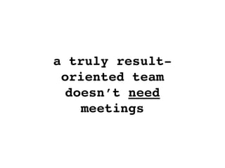 a truly result-
oriented team
doesn’t need
meetings
 