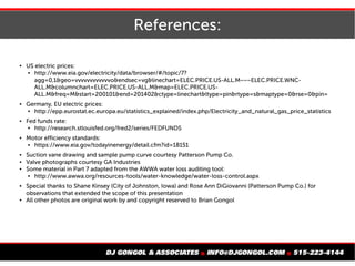 References:
 US electric prices:
 http://www.eia.gov/electricity/data/browser/#/topic/7?
agg=0,1&geo=vvvvvvvvvvvvo&endsec=vg&linechart=ELEC.PRICE.US-ALL.M~~~ELEC.PRICE.WNC-
ALL.M&columnchart=ELEC.PRICE.US-ALL.M&map=ELEC.PRICE.US-
ALL.M&freq=M&start=200101&end=201402&ctype=linechart&ltype=pin&rtype=s&maptype=0&rse=0&pin=
 Germany, EU electric prices:
 http://epp.eurostat.ec.europa.eu/statistics_explained/index.php/Electricity_and_natural_gas_price_statistics
 Fed funds rate:
 http://research.stlouisfed.org/fred2/series/FEDFUNDS
 Motor efficiency standards:
 https://www.eia.gov/todayinenergy/detail.cfm?id=18151
 Suction vane drawing and sample pump curve courtesy Patterson Pump Co.
 Valve photographs courtesy GA Industries
 Some material in Part 7 adapted from the AWWA water loss auditing tool:
 http://www.awwa.org/resources-tools/water-knowledge/water-loss-control.aspx
 Special thanks to Shane Kinsey (City of Johnston, Iowa) and Rose Ann DiGiovanni (Patterson Pump Co.) for
observations that extended the scope of this presentation
 All other photos are original work by and copyright reserved to Brian Gongol
 