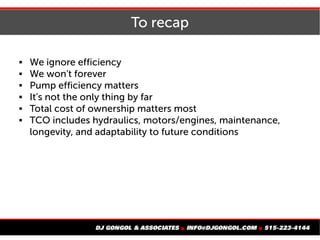To recap
 We ignore efficiency
 We won't forever
 Pump efficiency matters
 It's not the only thing by far
 Total cost of ownership matters most
 TCO includes hydraulics, motors/engines, maintenance,
longevity, and adaptability to future conditions
 