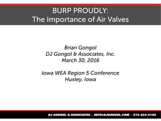 BURP PROUDLY:
The Importance of Air Valves
Brian Gongol
DJ Gongol & Associates, Inc.
March 30, 2016
Iowa WEA Region 5 Conference
Huxley, Iowa
 