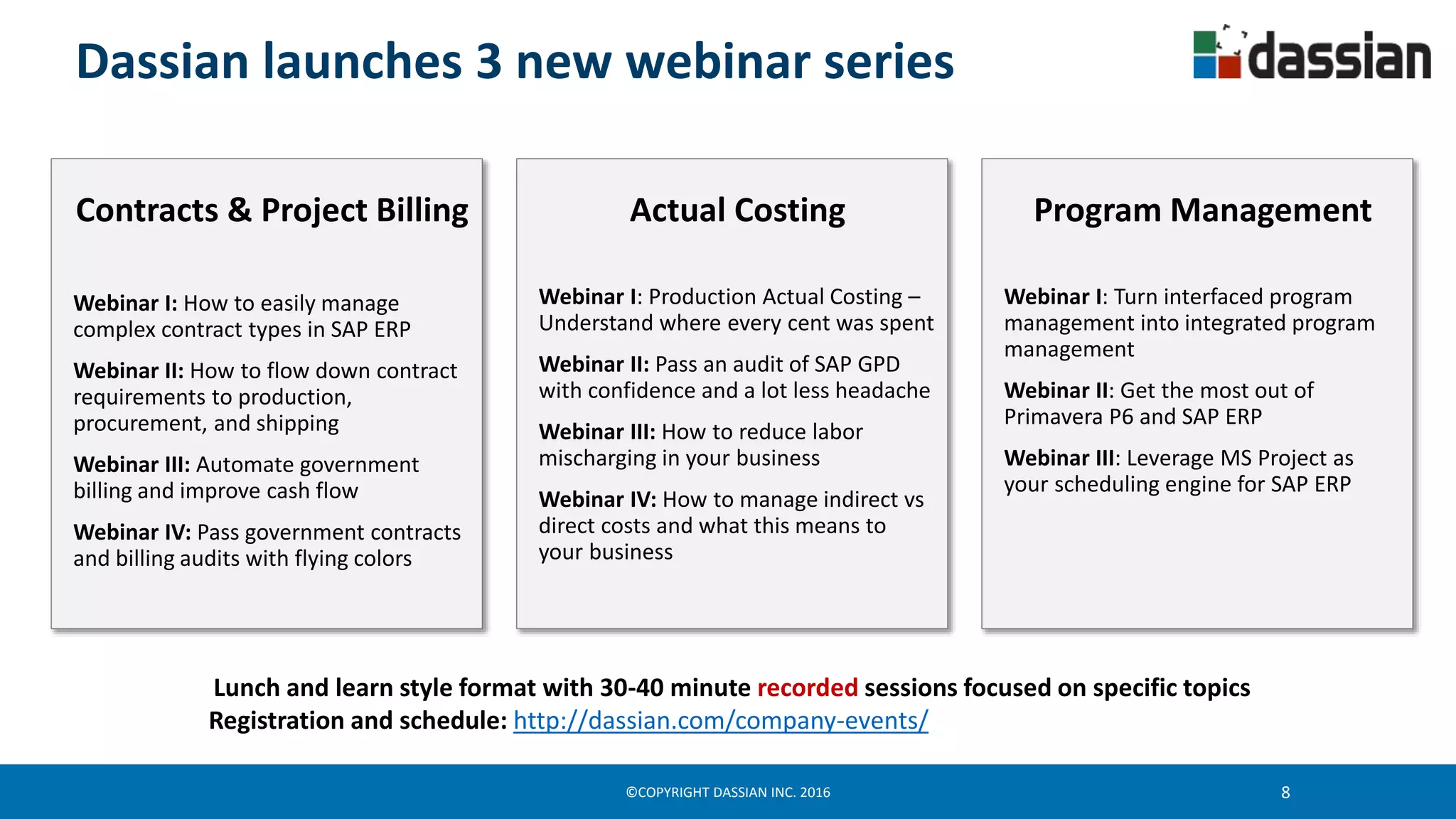 ©COPYRIGHT DASSIAN INC. 2016 8
Dassian launches 3 new webinar series
Actual Costing
Webinar I: Production Actual Costing –
Understand where every cent was spent
Webinar II: Pass an audit of SAP GPD
with confidence and a lot less headache
Webinar III: How to reduce labor
mischarging in your business
Webinar IV: How to manage indirect vs
direct costs and what this means to
your business
Contracts & Project Billing
Webinar I: How to easily manage
complex contract types in SAP ERP
Webinar II: How to flow down contract
requirements to production,
procurement, and shipping
Webinar III: Automate government
billing and improve cash flow
Webinar IV: Pass government contracts
and billing audits with flying colors
Program Management
Webinar I: Turn interfaced program
management into integrated program
management
Webinar II: Get the most out of
Primavera P6 and SAP ERP
Webinar III: Leverage MS Project as
your scheduling engine for SAP ERP
Lunch and learn style format with 30-40 minute recorded sessions focused on specific topics
Registration and schedule: http://dassian.com/company-events/
 