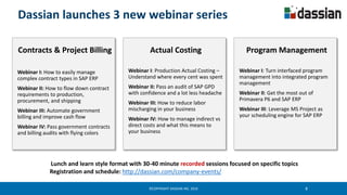 ©COPYRIGHT DASSIAN INC. 2016 8
Dassian launches 3 new webinar series
Actual Costing
Webinar I: Production Actual Costing –
Understand where every cent was spent
Webinar II: Pass an audit of SAP GPD
with confidence and a lot less headache
Webinar III: How to reduce labor
mischarging in your business
Webinar IV: How to manage indirect vs
direct costs and what this means to
your business
Contracts & Project Billing
Webinar I: How to easily manage
complex contract types in SAP ERP
Webinar II: How to flow down contract
requirements to production,
procurement, and shipping
Webinar III: Automate government
billing and improve cash flow
Webinar IV: Pass government contracts
and billing audits with flying colors
Program Management
Webinar I: Turn interfaced program
management into integrated program
management
Webinar II: Get the most out of
Primavera P6 and SAP ERP
Webinar III: Leverage MS Project as
your scheduling engine for SAP ERP
Lunch and learn style format with 30-40 minute recorded sessions focused on specific topics
Registration and schedule: http://dassian.com/company-events/
 