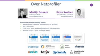 Martijn Beumer
Traffic Consultant
martijn@Netprofiler.nl
Full service online marketing bureau
 Webanalytics, Conversie Optimalisatie, UX & Traffic
 30+ Consultants
 4 jaar op rij beste Webanalytics bureau van Nederland
 Winnaar Search Engine Strategies Award
Over Netprofiler
Kevin Swelsen
Senior Analytics Consultant
kevin@netprofiler.nl
 