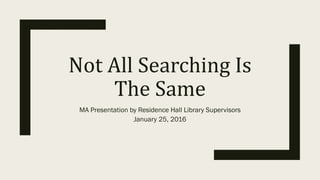 Not	All	Searching	Is	
The	Same
MA Presentation by Residence Hall Library Supervisors
January 25, 2016
 