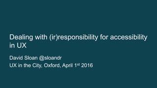Dealing with (ir)responsibility for accessibility
in UX
David Sloan @sloandr
UX in the City, Oxford, April 1st 2016
 