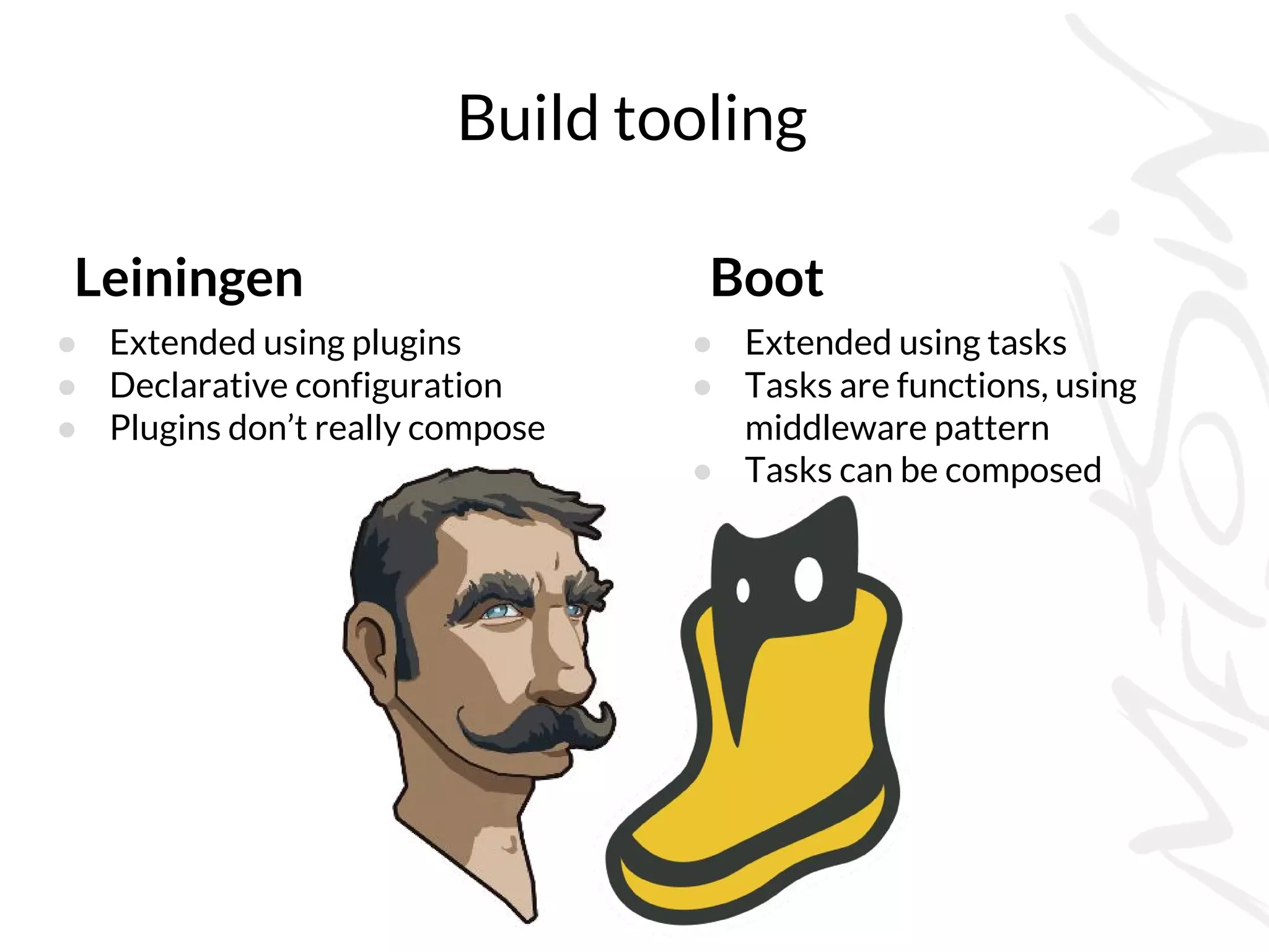 Build tooling
Boot
● Extended using tasks
● Tasks are functions, using
middleware pattern
● Tasks can be composed
Leiningen
● Extended using plugins
● Declarative configuration
● Plugins don’t really compose
 