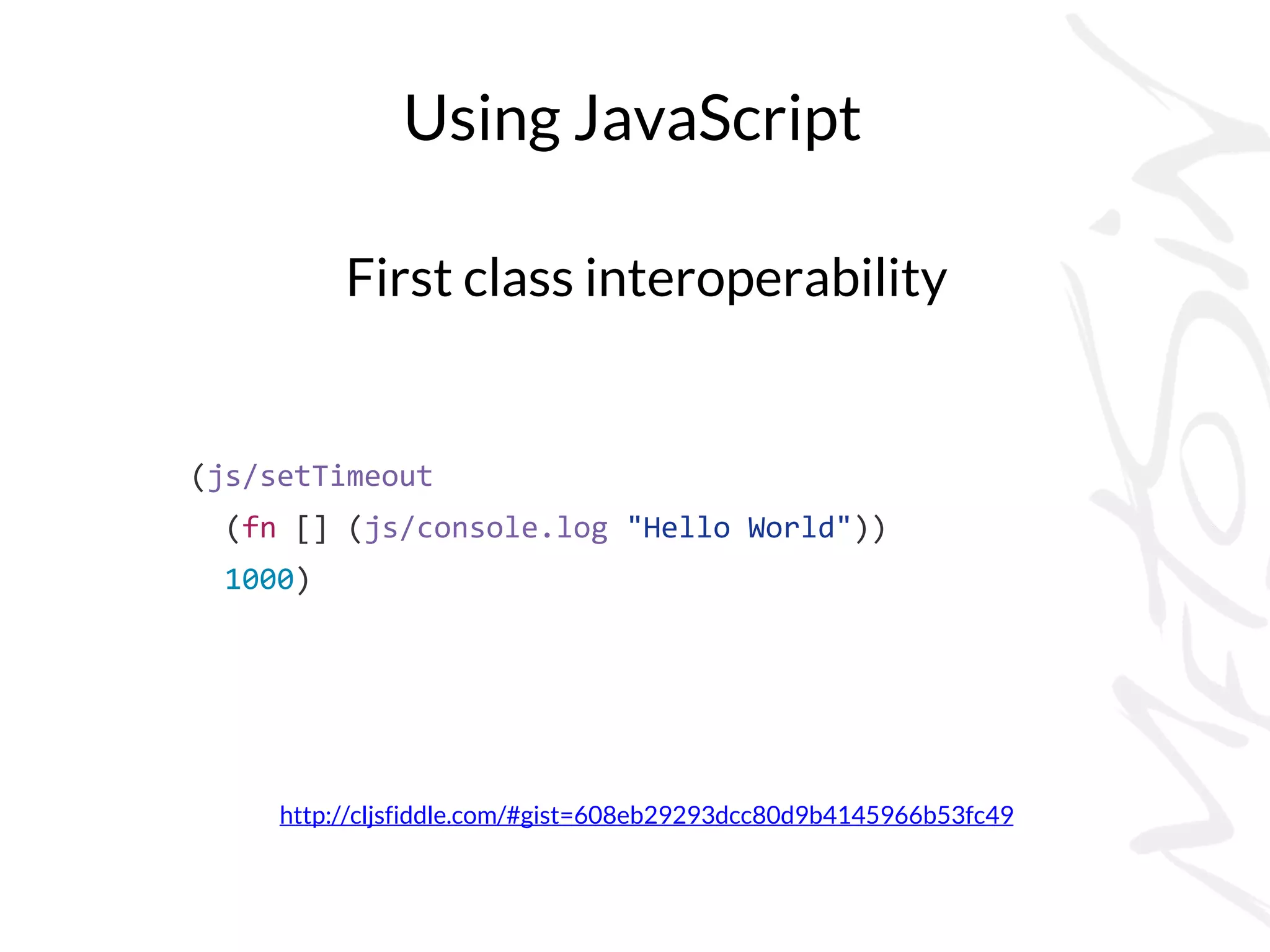 Using JavaScript
First class interoperability
http://cljsfiddle.com/#gist=608eb29293dcc80d9b4145966b53fc49
(js/setTimeout
(fn [] (js/console.log "Hello World"))
1000)
 