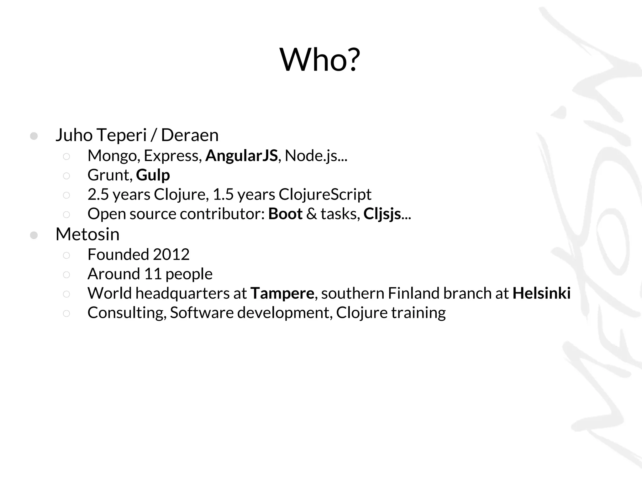 Who?
● Juho Teperi / Deraen
○ Mongo, Express, AngularJS, Node.js...
○ Grunt, Gulp
○ 2.5 years Clojure, 1.5 years ClojureScript
○ Open source contributor: Boot & tasks, Cljsjs...
● Metosin
○ Founded 2012
○ Around 11 people
○ World headquarters at Tampere, southern Finland branch at Helsinki
○ Consulting, Software development, Clojure training
 