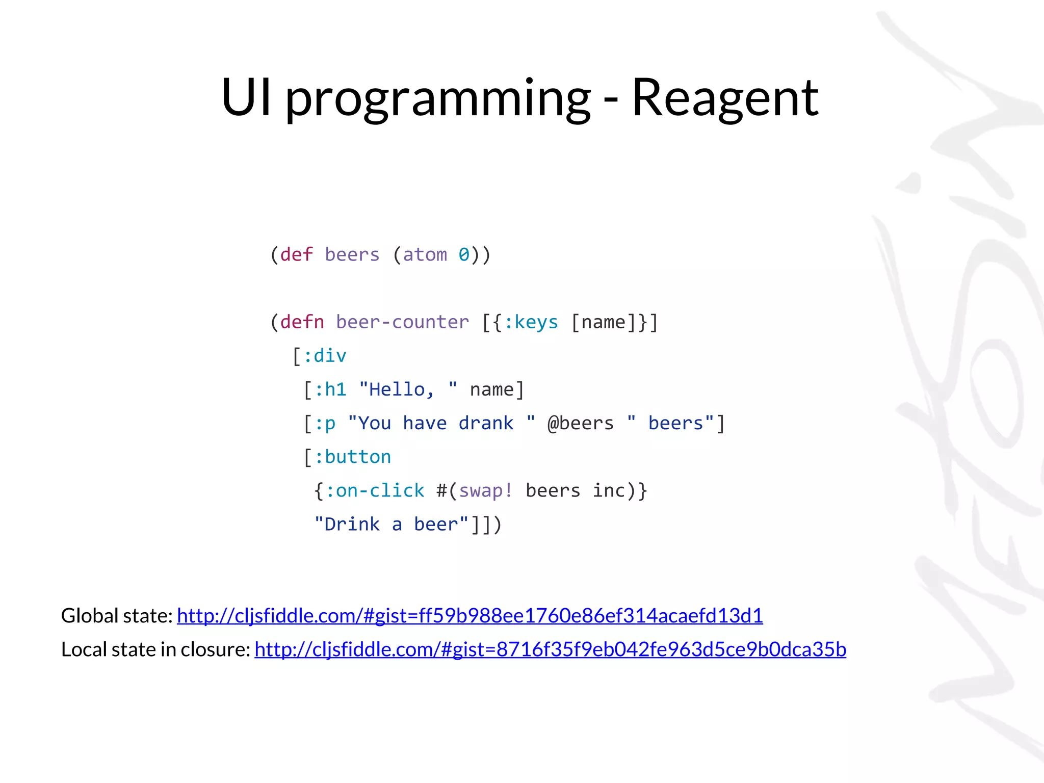 UI programming - Reagent
Global state: http://cljsfiddle.com/#gist=ff59b988ee1760e86ef314acaefd13d1
Local state in closure: http://cljsfiddle.com/#gist=8716f35f9eb042fe963d5ce9b0dca35b
(def beers (atom 0))
(defn beer-counter [{:keys [name]}]
[:div
[:h1 "Hello, " name]
[:p "You have drank " @beers " beers"]
[:button
{:on-click #(swap! beers inc)}
"Drink a beer"]])
 