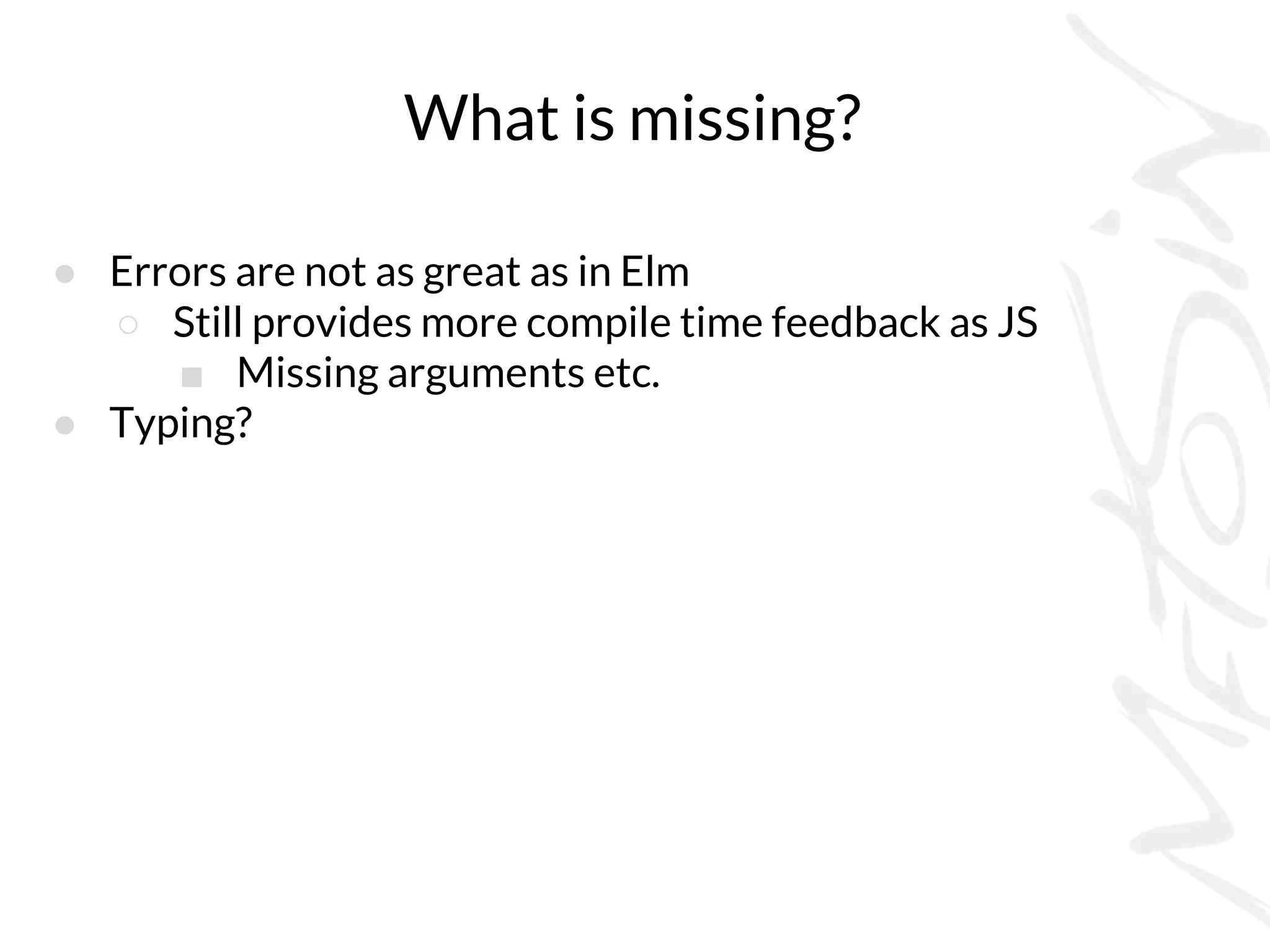What is missing?
● Errors are not as great as in Elm
○ Still provides more compile time feedback as JS
■ Missing arguments etc.
● Typing?
 