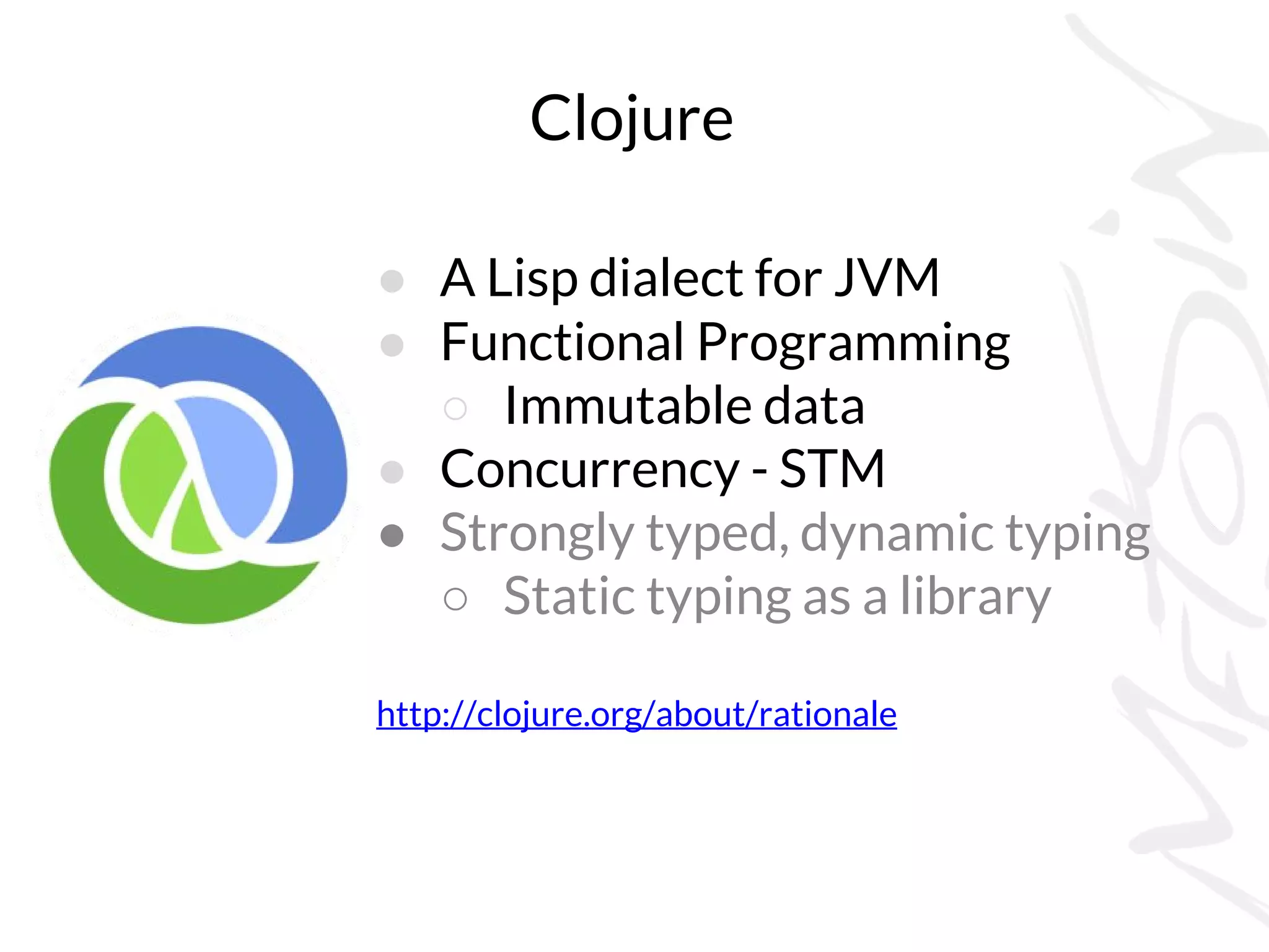 Clojure
● A Lisp dialect for JVM
● Functional Programming
○ Immutable data
● Concurrency - STM
● Strongly typed, dynamic typing
○ Static typing as a library
http://clojure.org/about/rationale
 