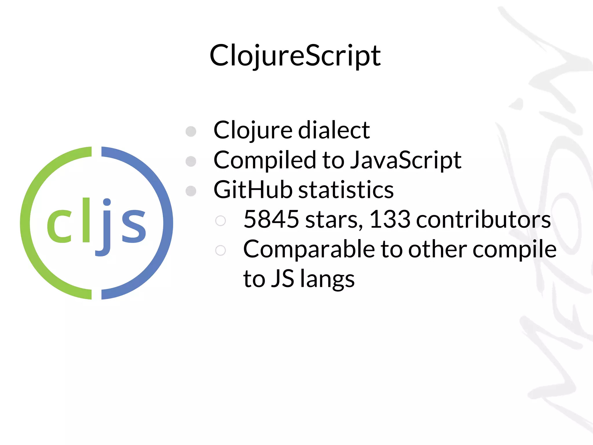 ClojureScript
● Clojure dialect
● Compiled to JavaScript
● GitHub statistics
○ 5845 stars, 133 contributors
○ Comparable to other compile
to JS langs
 