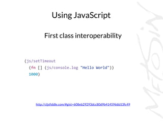 Using JavaScript
First class interoperability
http://cljsfiddle.com/#gist=608eb29293dcc80d9b4145966b53fc49
(js/setTimeout
(fn [] (js/console.log "Hello World"))
1000)
 